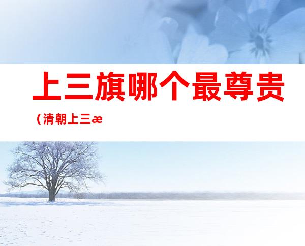 上三旗哪个最尊贵(清朝上三旗最尊贵的是哪个)