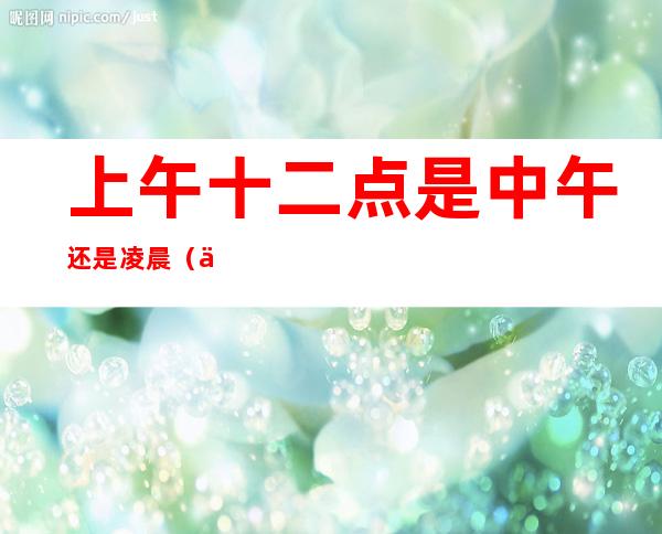 上午十二点是中午还是凌晨(上午十二点是中午还是凌晨好)