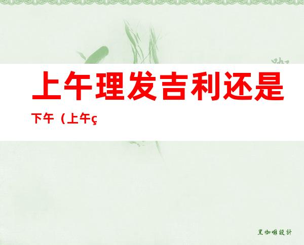 上午理发吉利还是下午(上午理发吉利还是下午吉利)