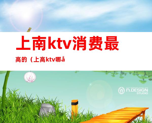 上南ktv消费最高的(上高ktv哪家消费高)