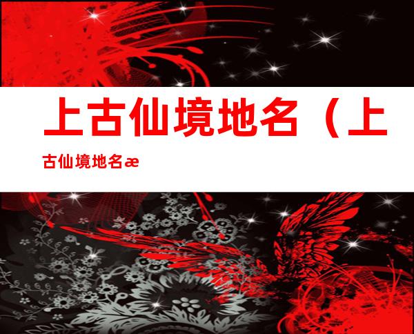 上古仙境地名（上古仙境地名有哪些）
