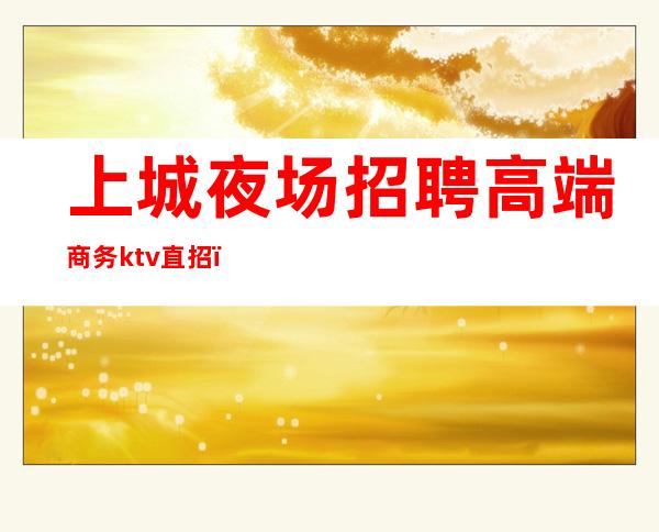 上城夜场招聘高端商务ktv直招(上海夜场ktv招聘信息网)