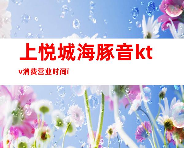 上悦城海豚音ktv消费营业时间（）