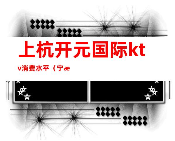 上杭开元国际ktv消费水平(宁波开元酒店ktv消费怎么样)