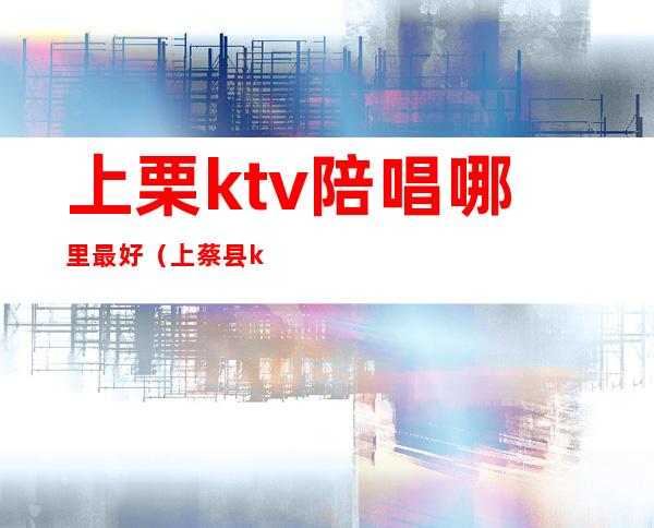 上栗ktv陪唱哪里最好(上蔡县ktv陪唱多少钱一个)