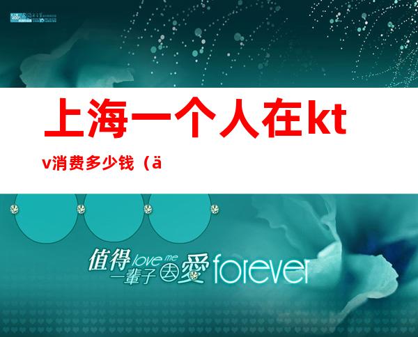 上海一个人在ktv消费多少钱(上海ktv消费哪个最高)