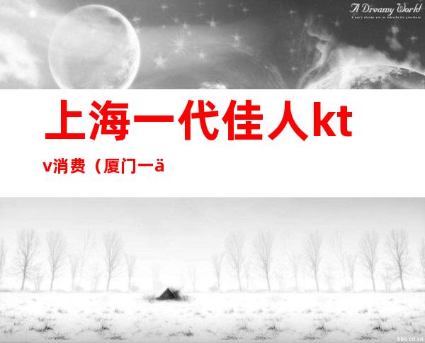上海一代佳人ktv消费（厦门一代佳人ktv怎么样）