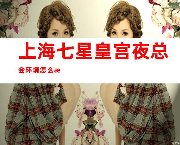 上海七星皇宫夜总会环境怎么样,上海KTV场所装修有品味