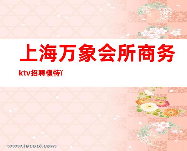 上海万象会所商务ktv招聘模特(上海万象国际ktv招聘)