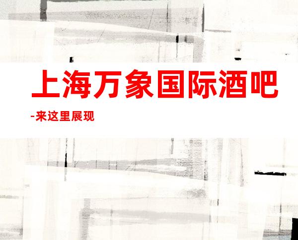 上海万象国际酒吧-来这里展现你的魅力，证明你的实力