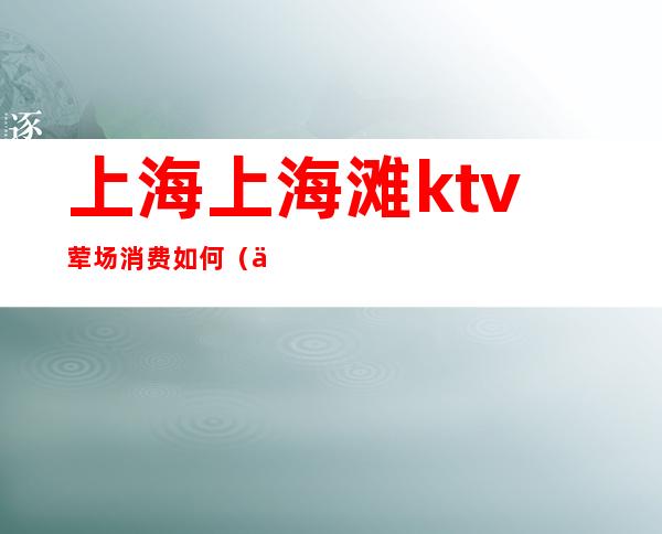上海上海滩ktv荤场消费如何（上海ktv消费一般多少）