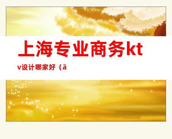 上海专业商务ktv设计哪家好(上海有哪些商务ktv)