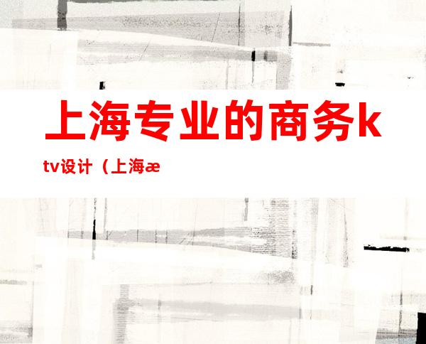上海专业的商务ktv设计(上海性价比高的商务ktv)