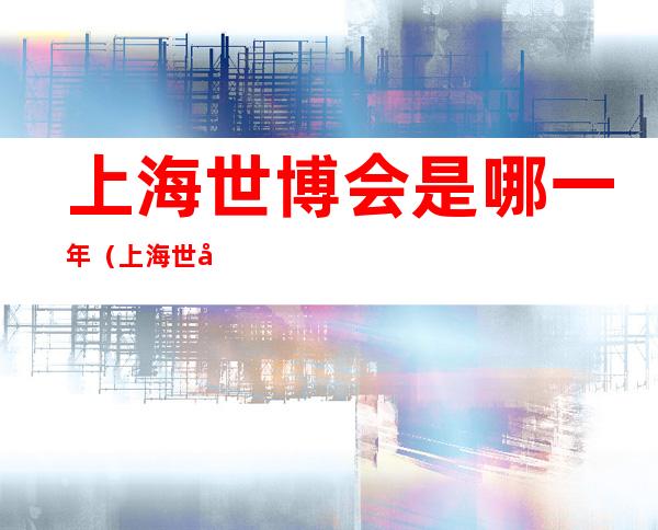 上海世博会是哪一年(上海世博会是哪一年举办的)