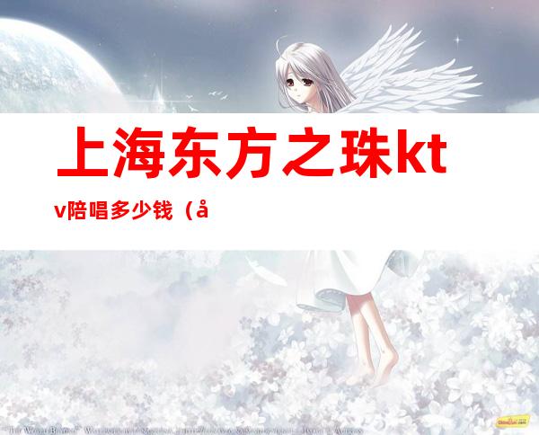 上海东方之珠ktv陪唱多少钱(天津东方之珠ktv有陪唱的吗)