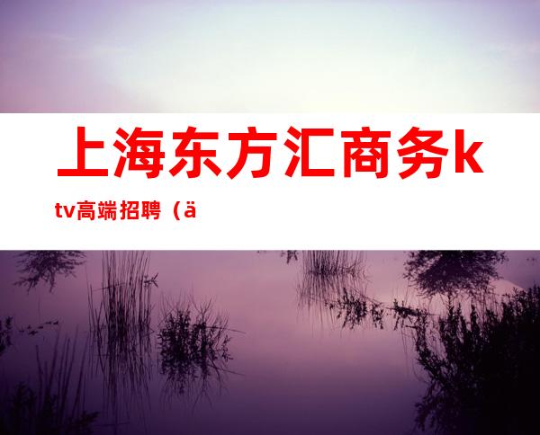 上海东方汇商务ktv高端招聘(上海东方汇KTV)