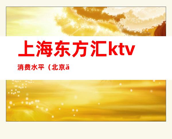 上海东方汇ktv消费水平(北京东方汇ktv怎么样)