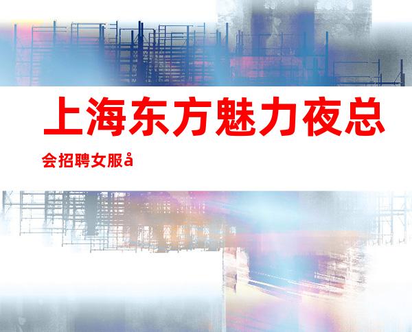 上海东方魅力夜总会招聘女服务员(-场)无任务缺人缺人