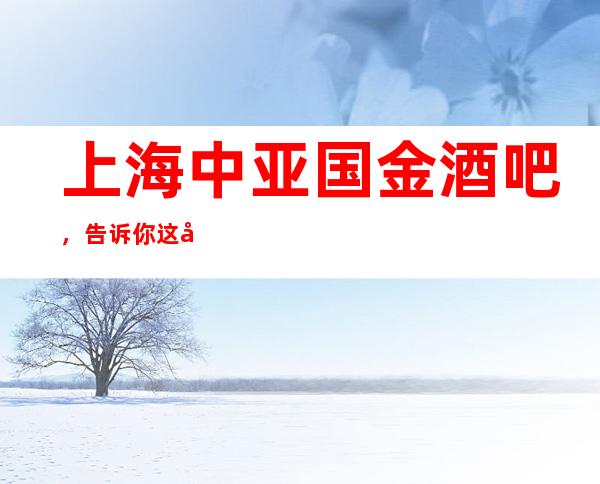 上海中亚国金酒吧，告诉你这家包厢消费真实情况