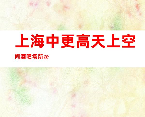 上海中更高天上空间酒吧场所排名高高薪资场所你的人生新选择