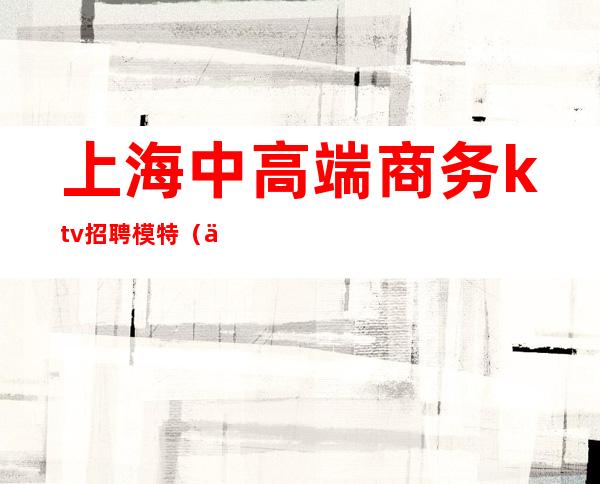 上海中高端商务ktv招聘模特(上海高端商务KTV招聘)