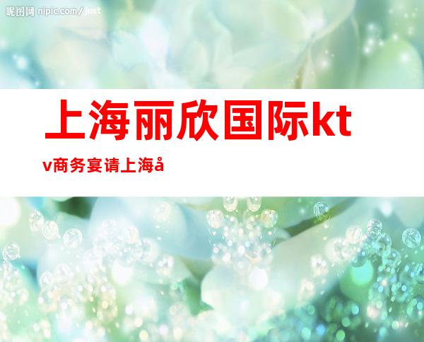上海丽欣国际 ktv商务宴请上海商务宴请夜总会预定订房