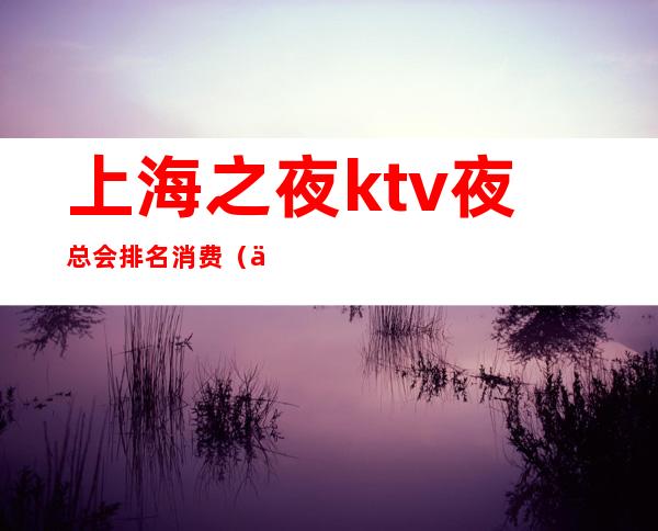 上海之夜ktv夜总会排名消费(上海之夜 ktv)