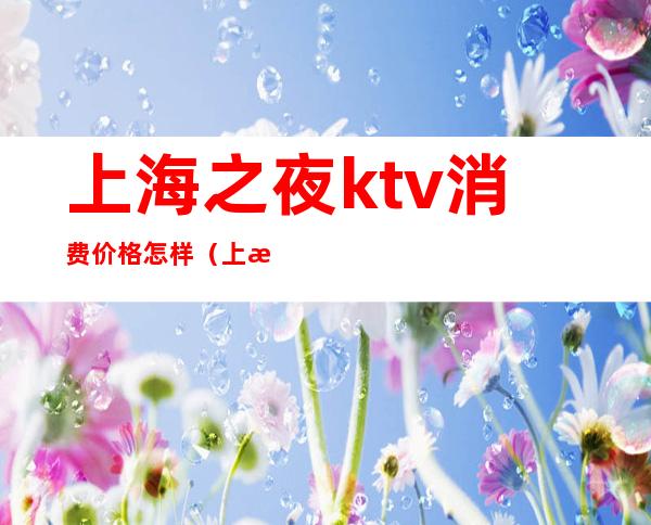 上海之夜ktv消费价格怎样(上海之夜ktv徐汇区乱吗)