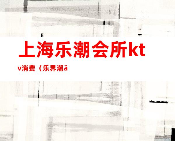 上海乐潮会所ktv消费(乐界潮会所KTV)
