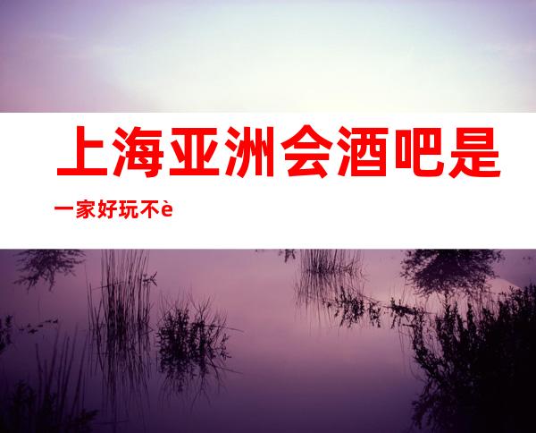 上海亚洲会酒吧是一家好玩不贵人气的场所