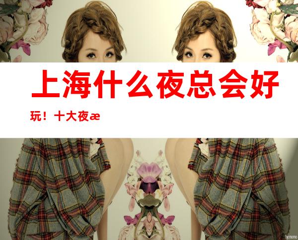 上海什么夜总会好玩!十大夜总会排行榜值得推荐