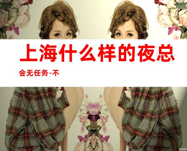 上海什么样的夜总会无任务-不挑人的KTV肯定会有收获