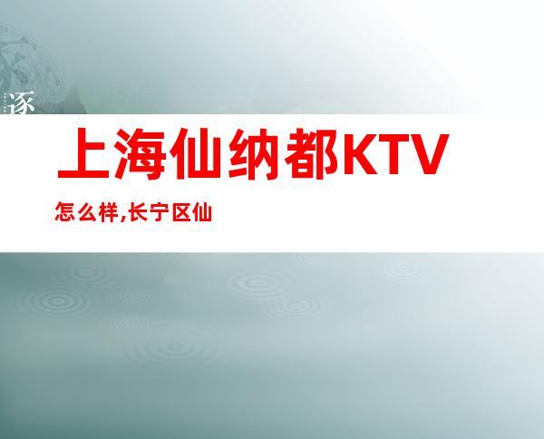上海仙纳都KTV怎么样,长宁区仙纳都商务KTV会所包厢预订