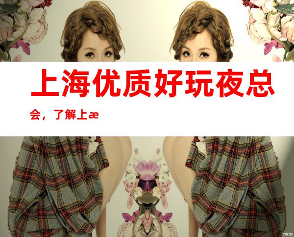 上海优质好玩夜总会,了解上海潮流有趣的夜总会哪里好