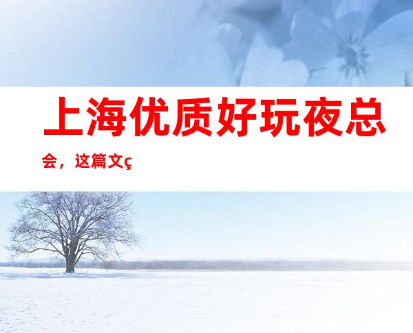 上海优质好玩夜总会，这篇文章总结上海好玩娱乐场所