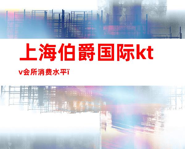 上海伯爵国际ktv会所消费水平(上海伯爵KTV)