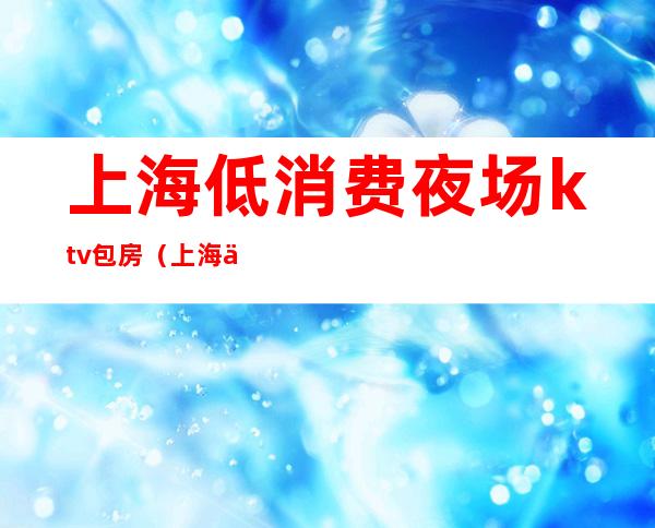 上海低消费夜场ktv包房(上海低端夜场)
