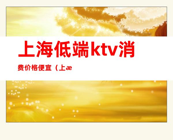 上海低端ktv消费价格便宜(上海哪家ktv小费最高)
