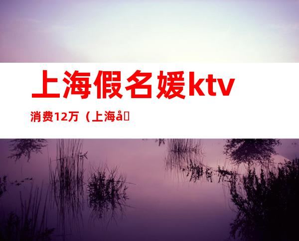 上海假名媛ktv消费12万(上海名媛KTV)