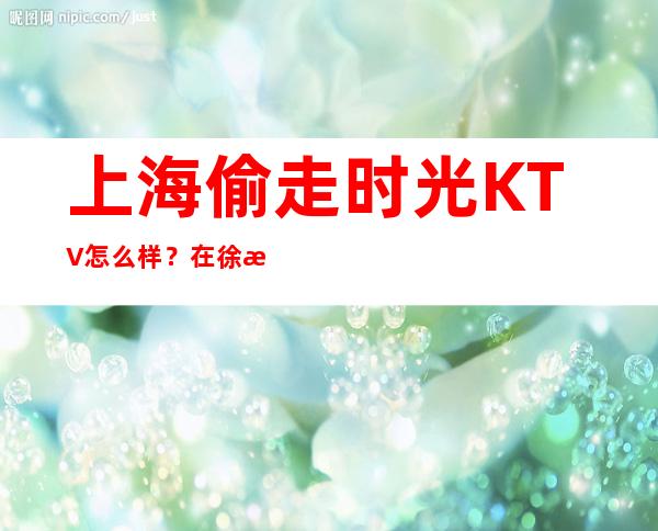 上海偷走时光KTV怎么样？在徐汇区应酬推荐偷走时光KTV包间预定