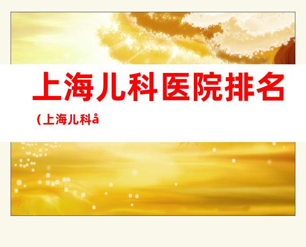 上海儿科医院排名(上海儿科医院排名前十有哪些)