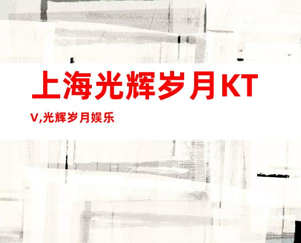 上海光辉岁月KTV,光辉岁月娱乐会所,浦东光辉岁月KTV
