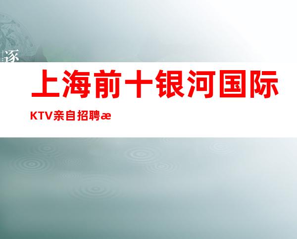 上海前十银河国际KTV亲自招聘收入更有价值就是真实