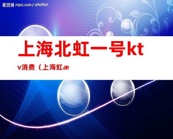 上海北虹一号ktv消费(上海虹桥KTV是正规的吗)