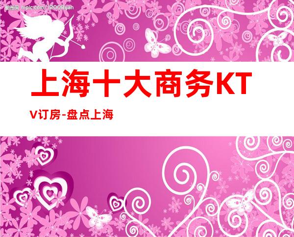 上海十大商务KTV订房-盘点上海十大商务KTV优势