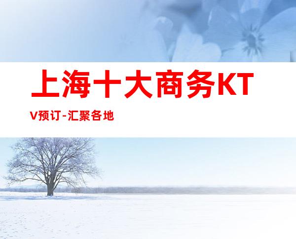 上海十大商务KTV预订-汇聚各地小吃-高端夜总会