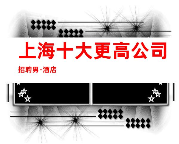 上海十大更高公司招聘男.-酒店男.-每天好上班12起