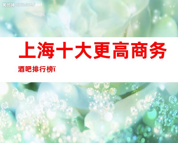 上海十大更高商务酒吧排行榜－上海时尚更高商务会预定