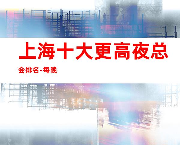 上海十大更高夜总会排名-每晚精彩不断-玩出新花样