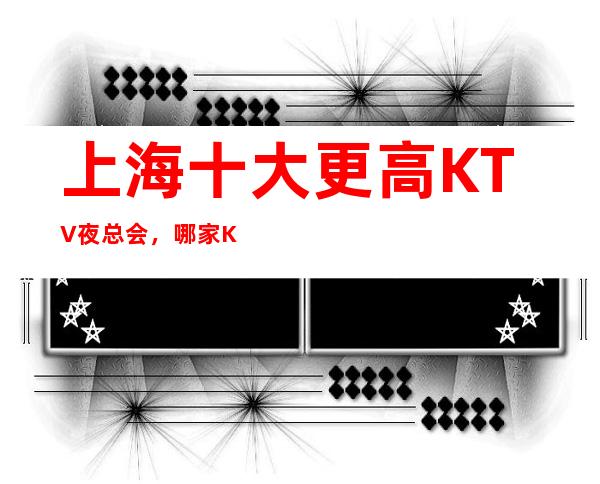 上海十大更高KTV夜总会，哪家KTV夜总会好玩？